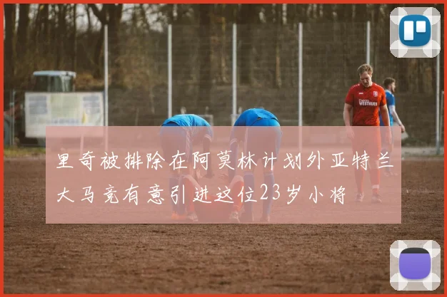 里奇被排除在阿莫林计划外亚特兰大马竞有意引进这位23岁小将