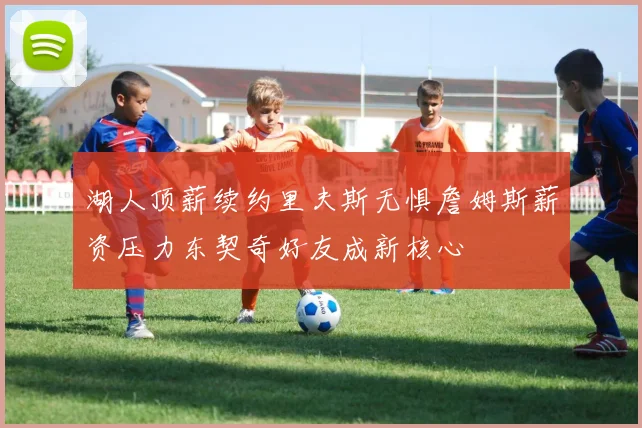 湖人顶薪续约里夫斯无惧詹姆斯薪资压力东契奇好友成新核心