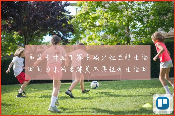乌度卡计划下赛季减少杜兰特出场时间力求两名球员不再位列出场时间前五