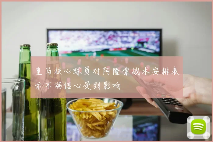 皇马核心球员对阿隆索战术安排表示不满信心受到影响