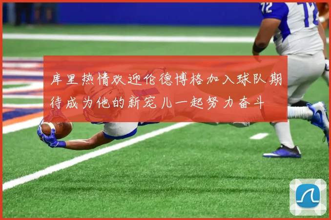 库里热情欢迎伦德博格加入球队期待成为他的新宠儿一起努力奋斗