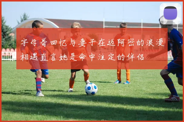 字母哥回忆与妻子在迈阿密的浪漫相遇直言她是命中注定的伴侣