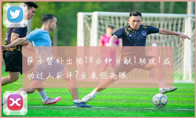 萨卡替补出场18分钟贡献1助攻1成功过人获评7分表现亮眼