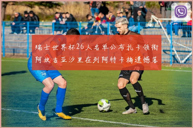 瑞士世界杯26人名单公布扎卡领衔阿坎吉亚沙里在列阿特卡梅遗憾落选