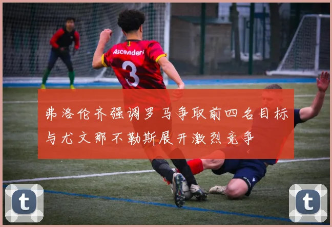 弗洛伦齐强调罗马争取前四名目标与尤文那不勒斯展开激烈竞争