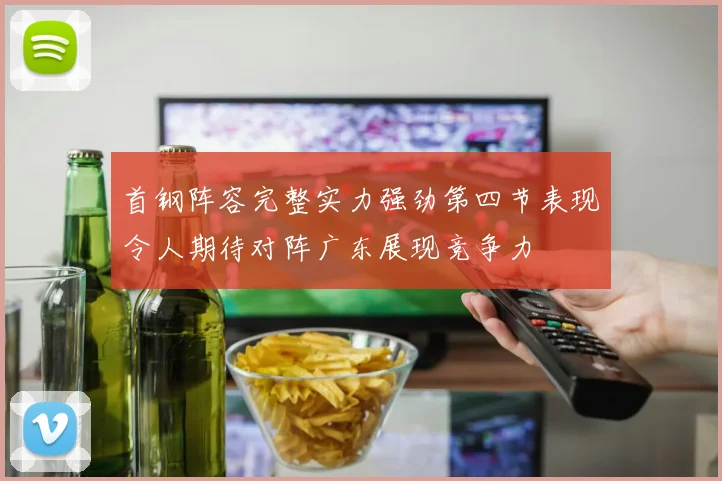 首钢阵容完整实力强劲第四节表现令人期待对阵广东展现竞争力