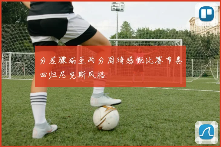 分差骤减至两分周琦感慨比赛节奏回归尼克斯风格