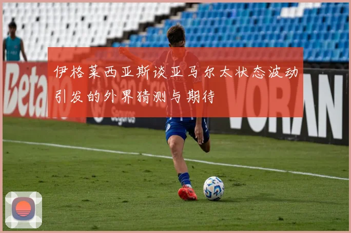 伊格莱西亚斯谈亚马尔太状态波动引发的外界猜测与期待