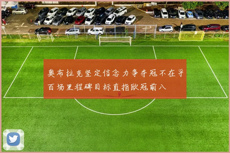 奥布拉克坚定信念力争夺冠不在乎百场里程碑目标直指欧冠前八