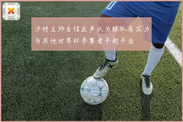 沙特主帅自信发声认为球队有实力与其他世界杯参赛者平起平坐