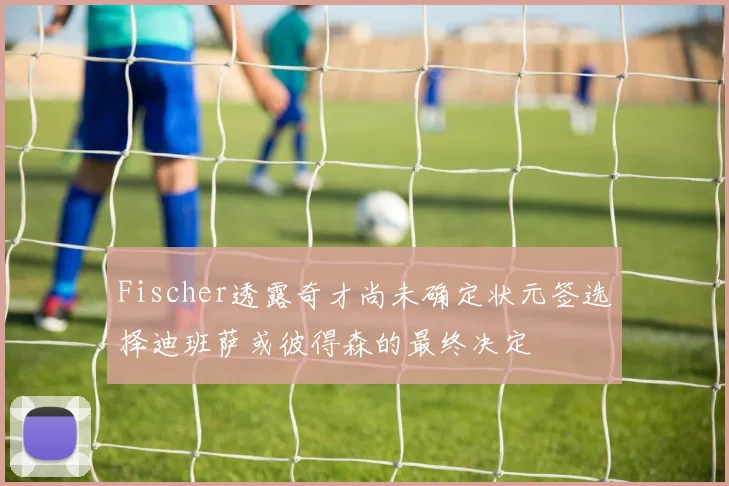 Fischer透露奇才尚未确定状元签选择迪班萨或彼得森的最终决定