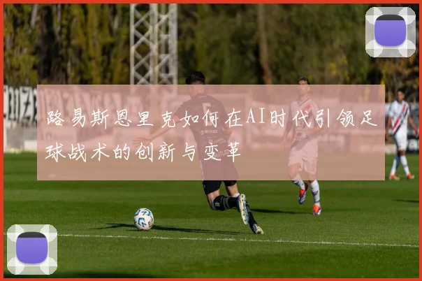路易斯恩里克如何在AI时代引领足球战术的创新与变革