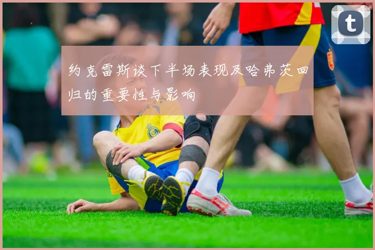 约克雷斯谈下半场表现及哈弗茨回归的重要性与影响