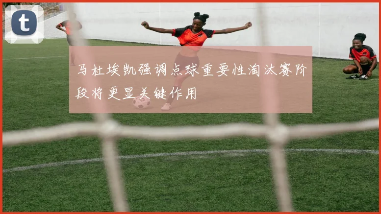 马杜埃凯强调点球重要性淘汰赛阶段将更显关键作用
