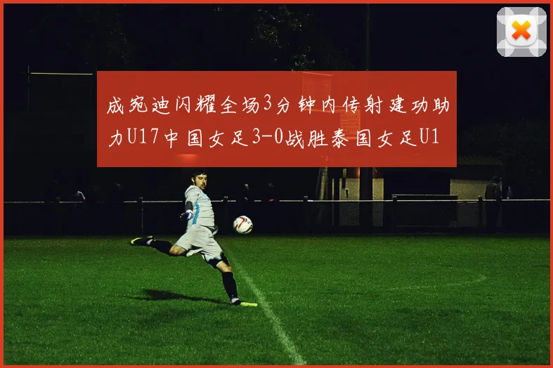 成宛迪闪耀全场3分钟内传射建功助力U17中国女足3-0战胜泰国女足U17