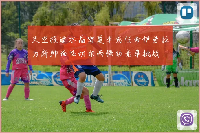 天空报道水晶宫夏季或任命伊劳拉为新帅面临切尔西强劲竞争挑战