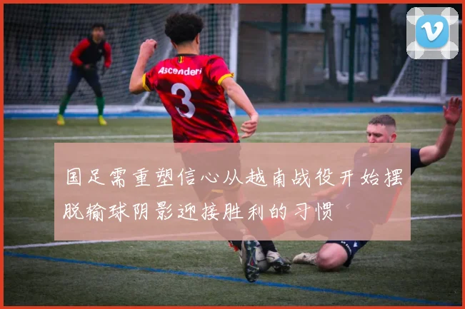 国足需重塑信心从越南战役开始摆脱输球阴影迎接胜利的习惯