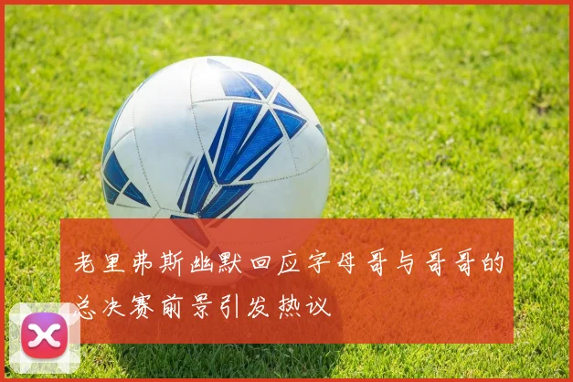 老里弗斯幽默回应字母哥与哥哥的总决赛前景引发热议