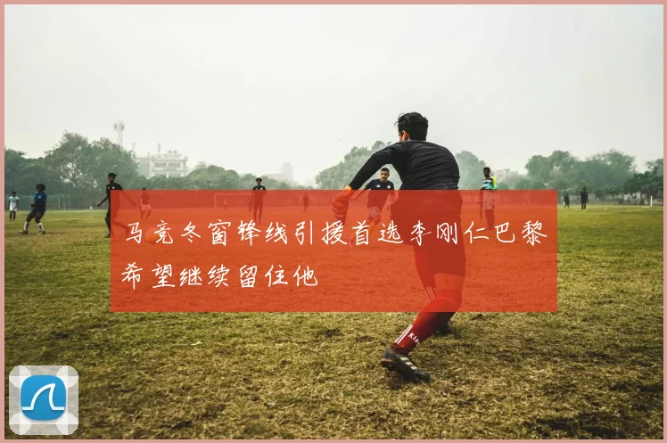 马竞冬窗锋线引援首选李刚仁巴黎希望继续留住他