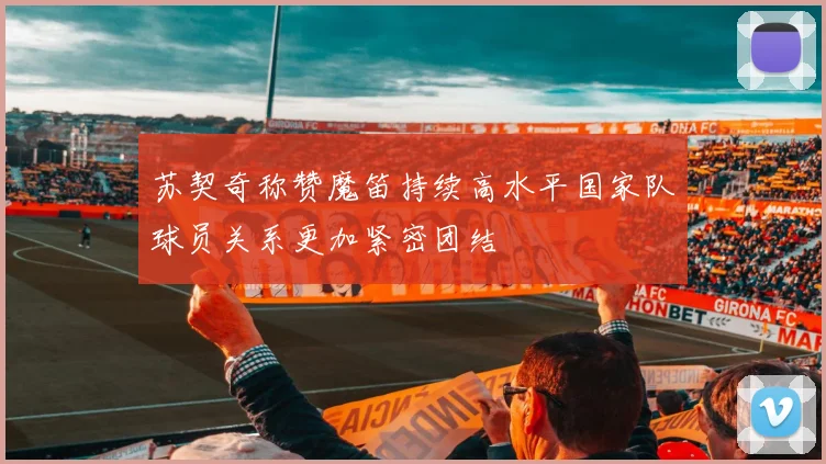 苏契奇称赞魔笛持续高水平国家队球员关系更加紧密团结