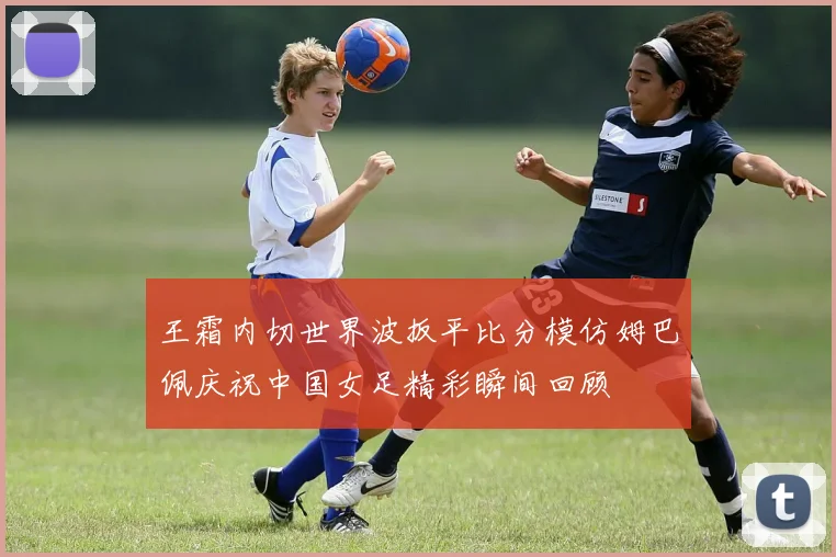 王霜内切世界波扳平比分模仿姆巴佩庆祝中国女足精彩瞬间回顾